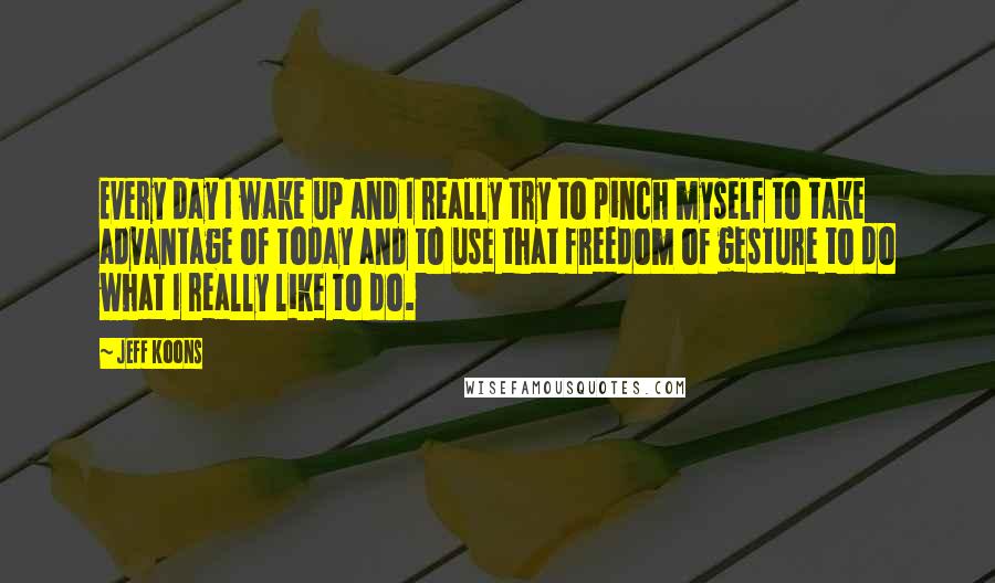 Jeff Koons Quotes: Every day I wake up and I really try to pinch myself to take advantage of today and to use that freedom of gesture to do what I really like to do.