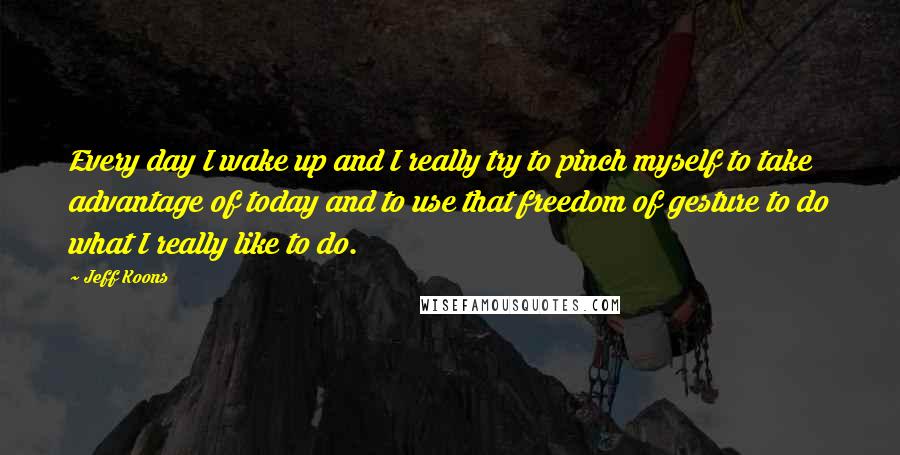 Jeff Koons Quotes: Every day I wake up and I really try to pinch myself to take advantage of today and to use that freedom of gesture to do what I really like to do.