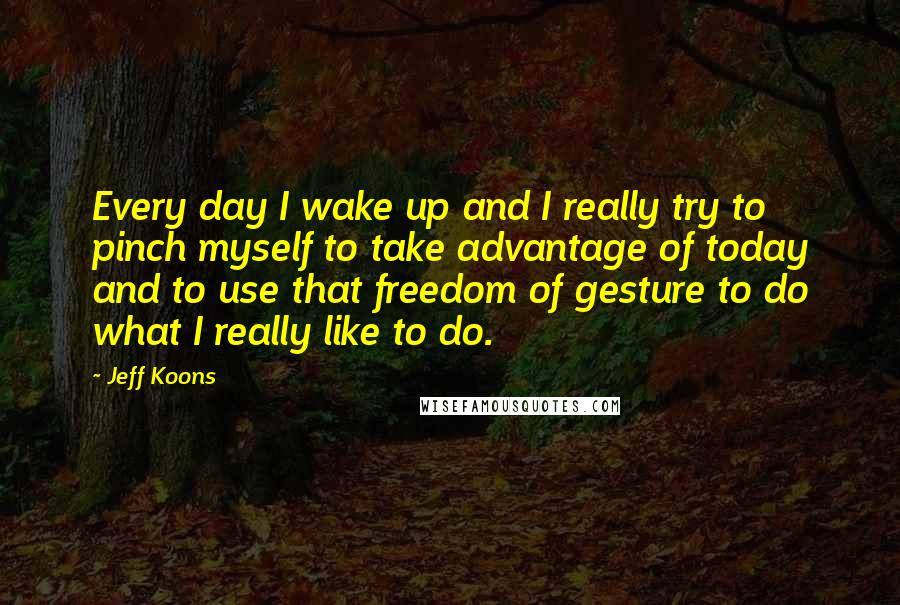 Jeff Koons Quotes: Every day I wake up and I really try to pinch myself to take advantage of today and to use that freedom of gesture to do what I really like to do.