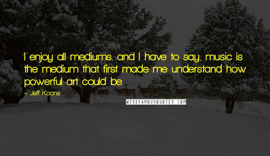 Jeff Koons Quotes: I enjoy all mediums, and I have to say, music is the medium that first made me understand how powerful art could be.