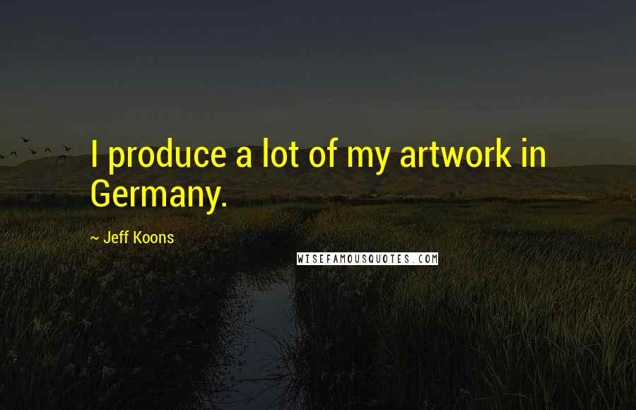 Jeff Koons Quotes: I produce a lot of my artwork in Germany.