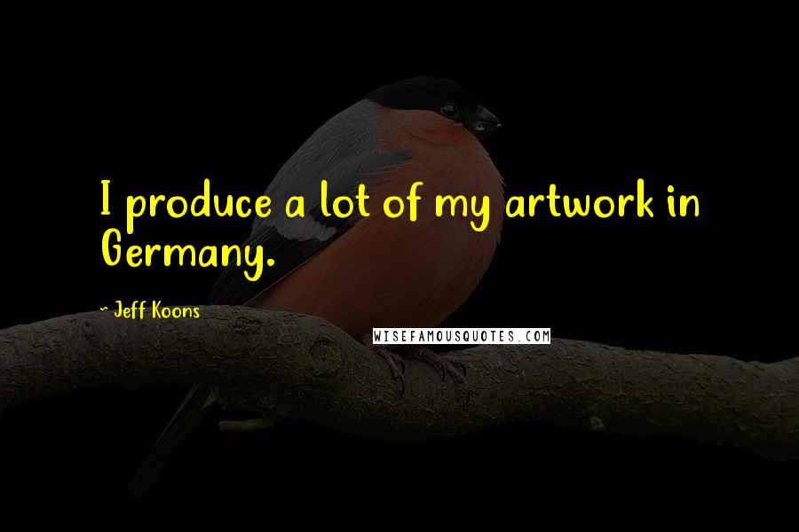 Jeff Koons Quotes: I produce a lot of my artwork in Germany.