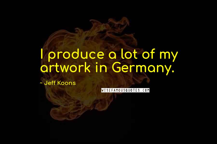 Jeff Koons Quotes: I produce a lot of my artwork in Germany.