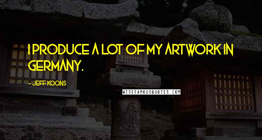 Jeff Koons Quotes: I produce a lot of my artwork in Germany.