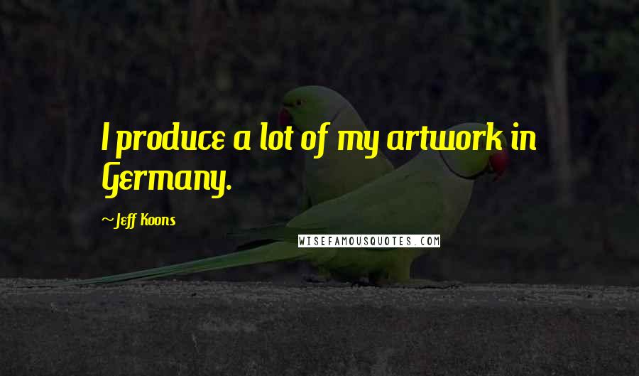 Jeff Koons Quotes: I produce a lot of my artwork in Germany.