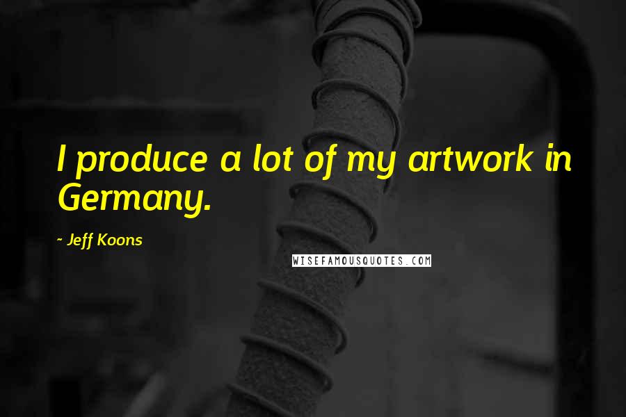 Jeff Koons Quotes: I produce a lot of my artwork in Germany.