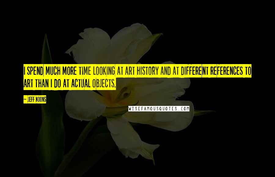 Jeff Koons Quotes: I spend much more time looking at art history and at different references to art than I do at actual objects.