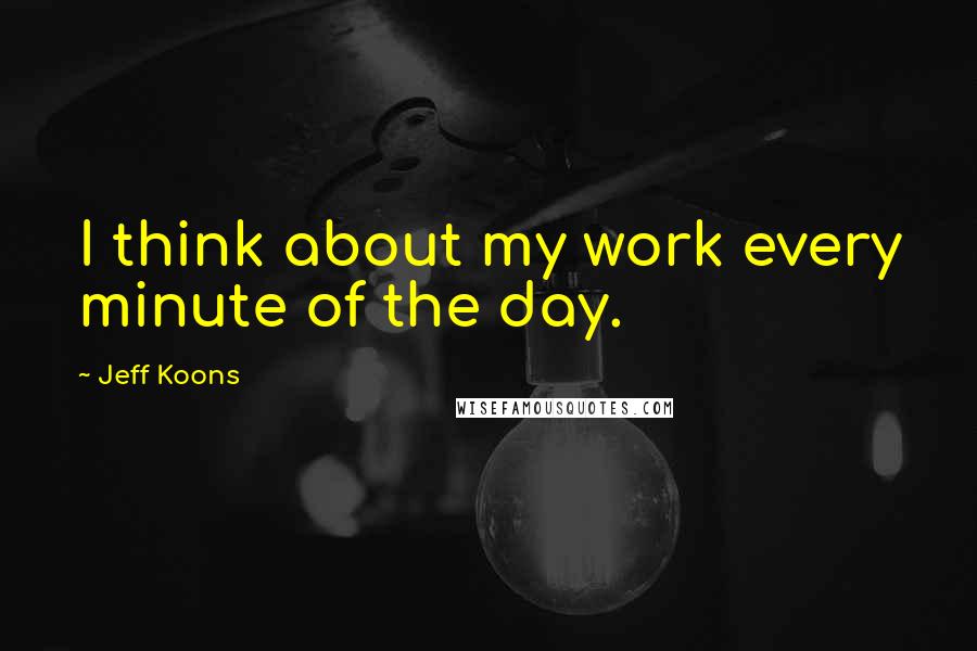 Jeff Koons Quotes: I think about my work every minute of the day.