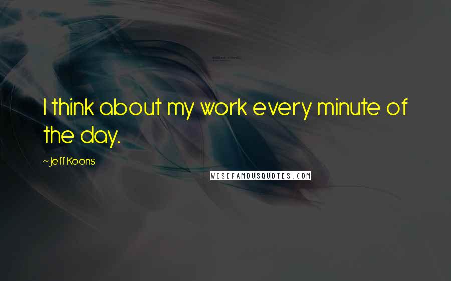 Jeff Koons Quotes: I think about my work every minute of the day.