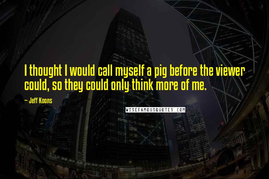 Jeff Koons Quotes: I thought I would call myself a pig before the viewer could, so they could only think more of me.