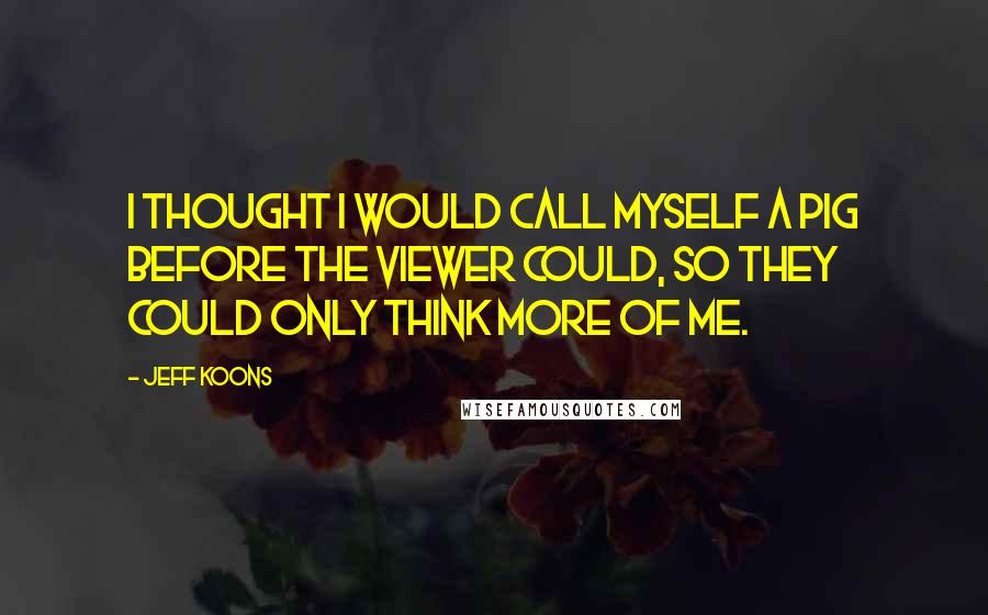 Jeff Koons Quotes: I thought I would call myself a pig before the viewer could, so they could only think more of me.