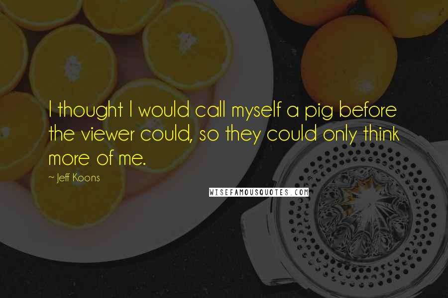 Jeff Koons Quotes: I thought I would call myself a pig before the viewer could, so they could only think more of me.