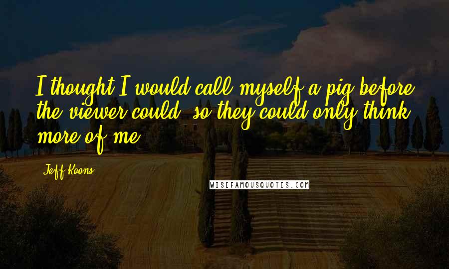 Jeff Koons Quotes: I thought I would call myself a pig before the viewer could, so they could only think more of me.