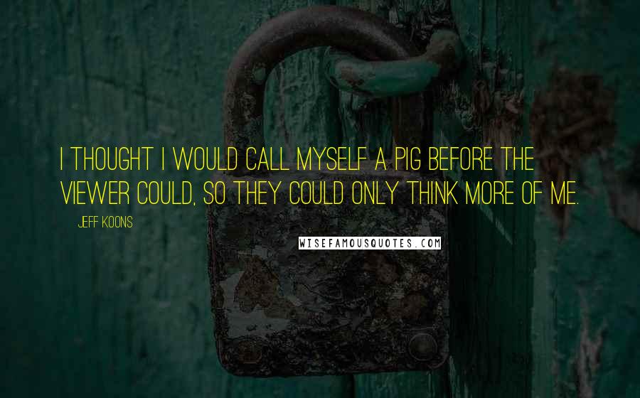 Jeff Koons Quotes: I thought I would call myself a pig before the viewer could, so they could only think more of me.