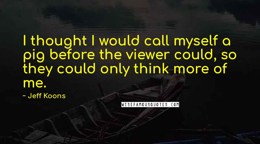 Jeff Koons Quotes: I thought I would call myself a pig before the viewer could, so they could only think more of me.