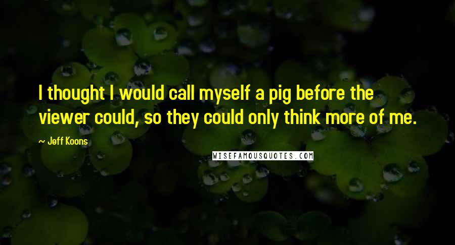 Jeff Koons Quotes: I thought I would call myself a pig before the viewer could, so they could only think more of me.