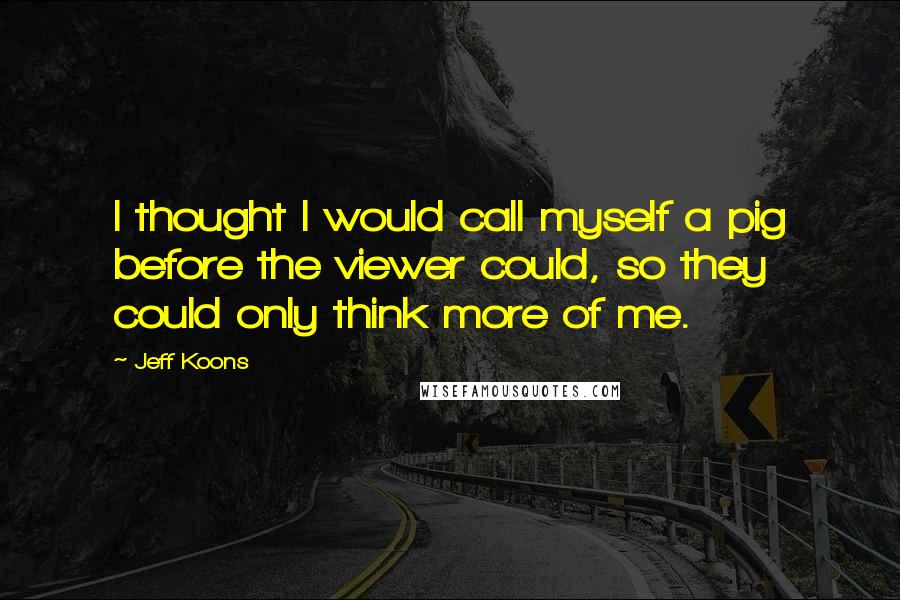 Jeff Koons Quotes: I thought I would call myself a pig before the viewer could, so they could only think more of me.