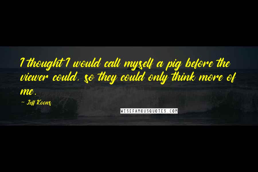 Jeff Koons Quotes: I thought I would call myself a pig before the viewer could, so they could only think more of me.