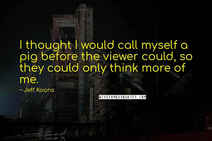 Jeff Koons Quotes: I thought I would call myself a pig before the viewer could, so they could only think more of me.