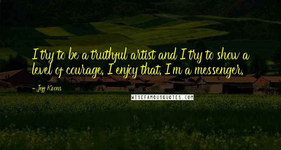 Jeff Koons Quotes: I try to be a truthful artist and I try to show a level of courage. I enjoy that. I'm a messenger.