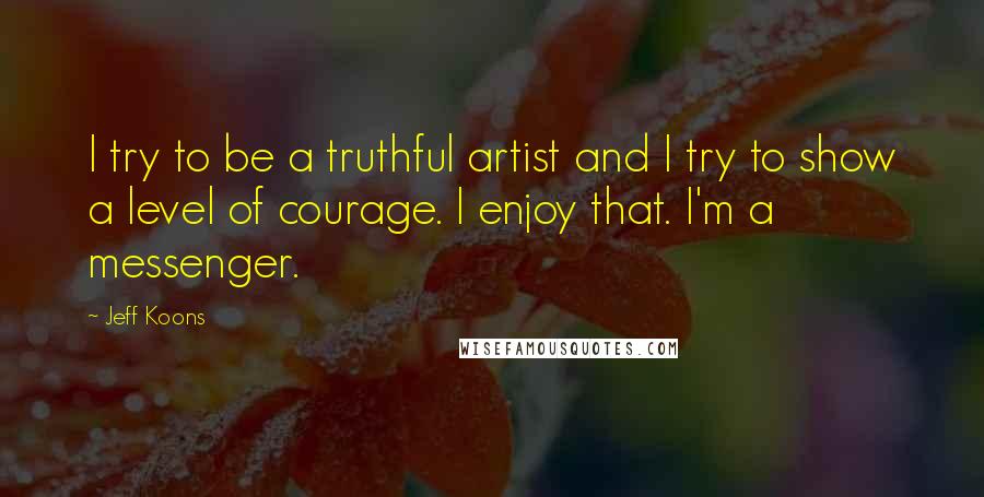 Jeff Koons Quotes: I try to be a truthful artist and I try to show a level of courage. I enjoy that. I'm a messenger.