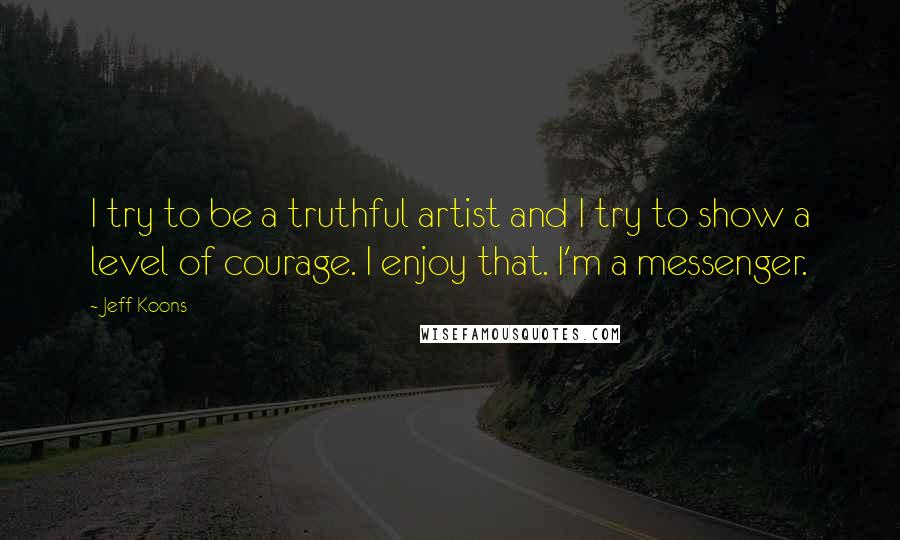 Jeff Koons Quotes: I try to be a truthful artist and I try to show a level of courage. I enjoy that. I'm a messenger.