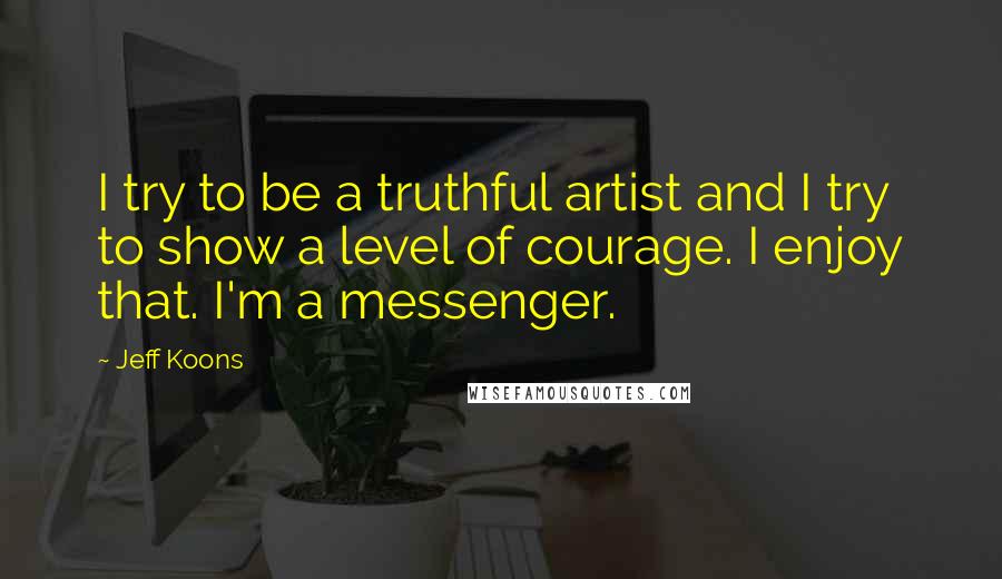 Jeff Koons Quotes: I try to be a truthful artist and I try to show a level of courage. I enjoy that. I'm a messenger.