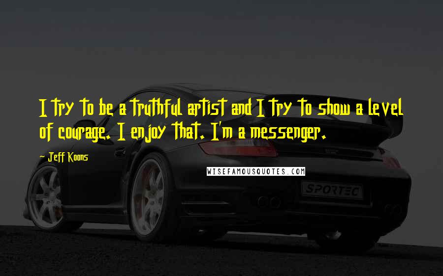 Jeff Koons Quotes: I try to be a truthful artist and I try to show a level of courage. I enjoy that. I'm a messenger.