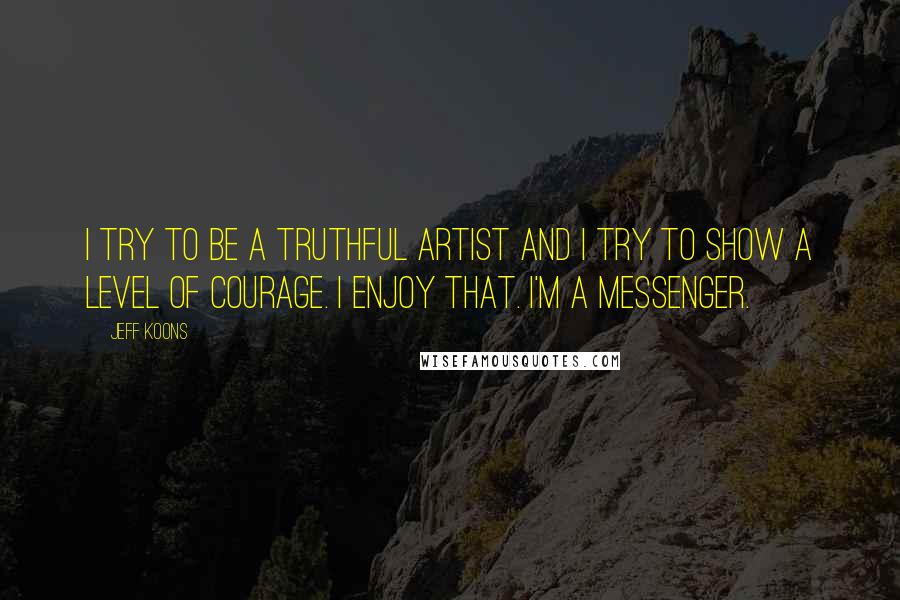 Jeff Koons Quotes: I try to be a truthful artist and I try to show a level of courage. I enjoy that. I'm a messenger.