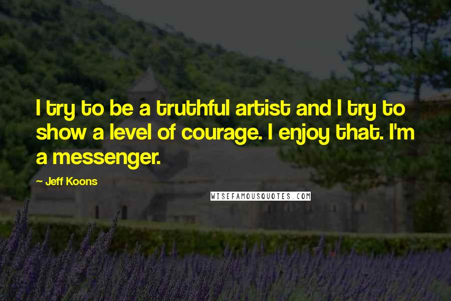 Jeff Koons Quotes: I try to be a truthful artist and I try to show a level of courage. I enjoy that. I'm a messenger.