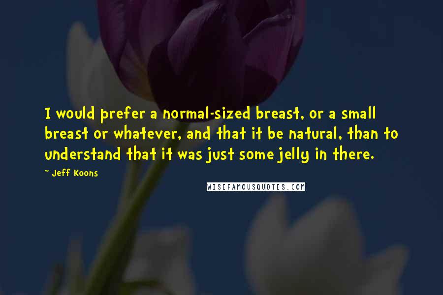 Jeff Koons Quotes: I would prefer a normal-sized breast, or a small breast or whatever, and that it be natural, than to understand that it was just some jelly in there.