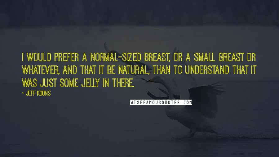 Jeff Koons Quotes: I would prefer a normal-sized breast, or a small breast or whatever, and that it be natural, than to understand that it was just some jelly in there.