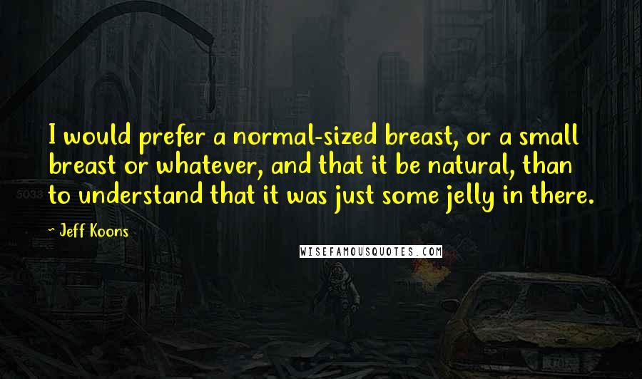 Jeff Koons Quotes: I would prefer a normal-sized breast, or a small breast or whatever, and that it be natural, than to understand that it was just some jelly in there.