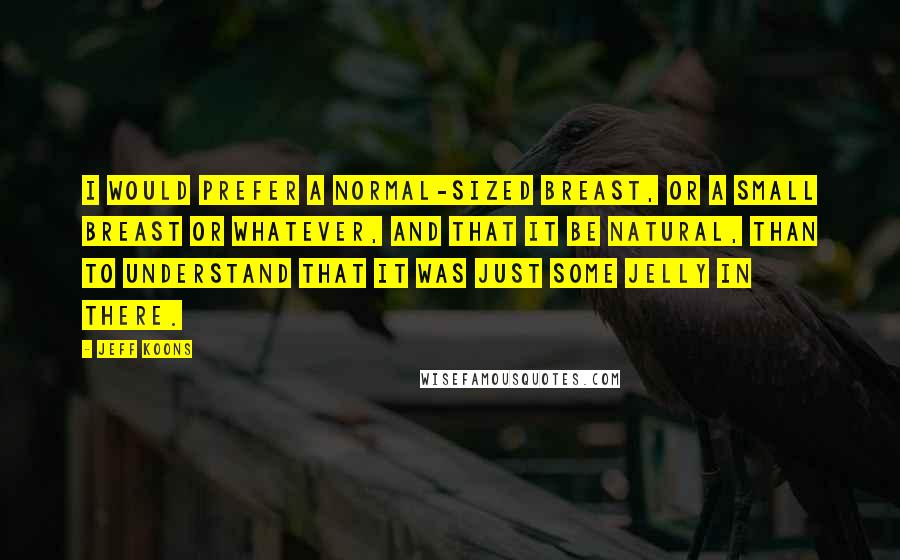 Jeff Koons Quotes: I would prefer a normal-sized breast, or a small breast or whatever, and that it be natural, than to understand that it was just some jelly in there.