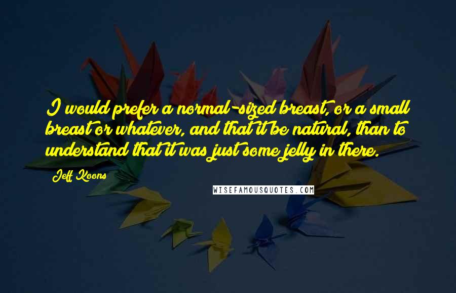 Jeff Koons Quotes: I would prefer a normal-sized breast, or a small breast or whatever, and that it be natural, than to understand that it was just some jelly in there.