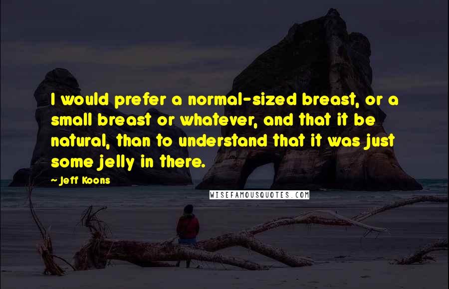 Jeff Koons Quotes: I would prefer a normal-sized breast, or a small breast or whatever, and that it be natural, than to understand that it was just some jelly in there.