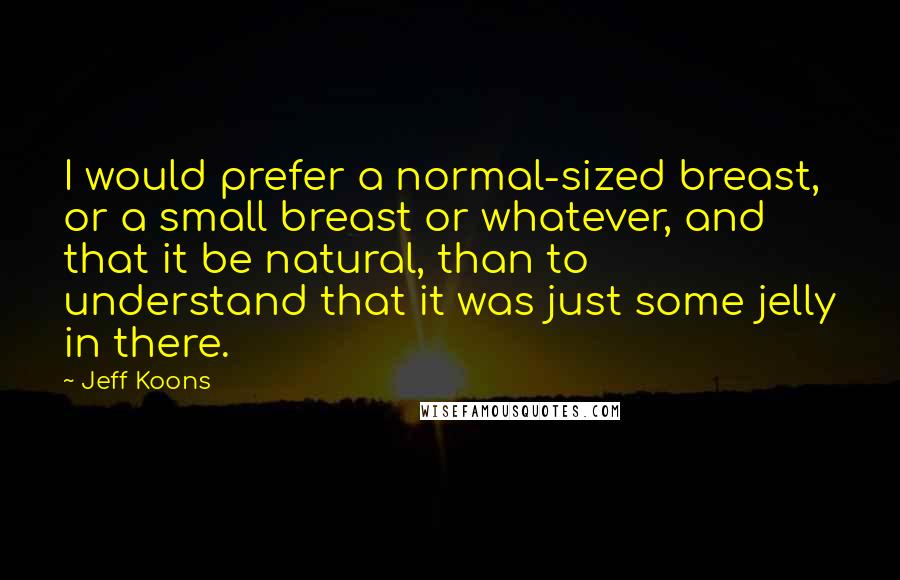 Jeff Koons Quotes: I would prefer a normal-sized breast, or a small breast or whatever, and that it be natural, than to understand that it was just some jelly in there.