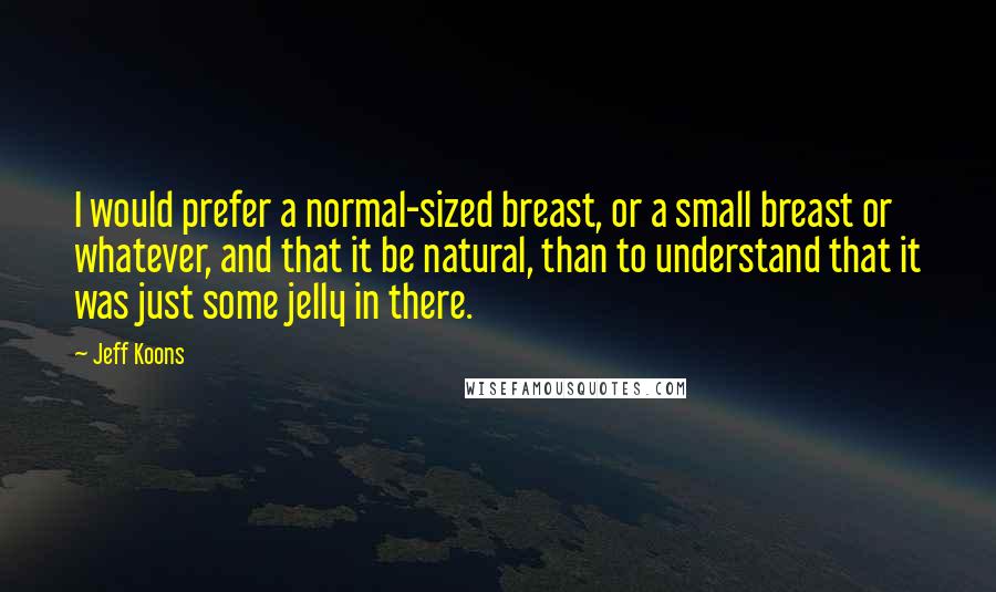 Jeff Koons Quotes: I would prefer a normal-sized breast, or a small breast or whatever, and that it be natural, than to understand that it was just some jelly in there.