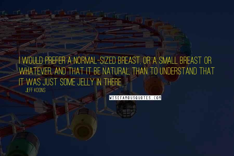 Jeff Koons Quotes: I would prefer a normal-sized breast, or a small breast or whatever, and that it be natural, than to understand that it was just some jelly in there.