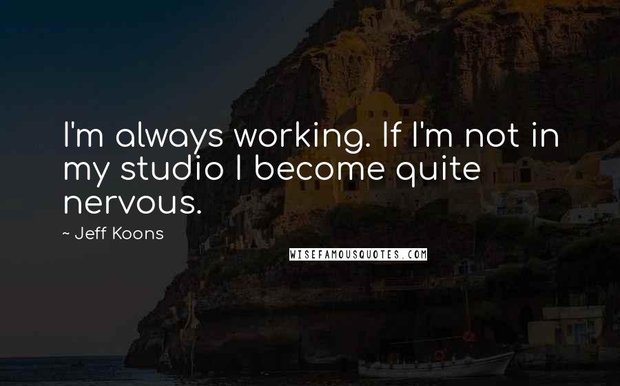 Jeff Koons Quotes: I'm always working. If I'm not in my studio I become quite nervous.