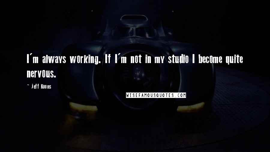 Jeff Koons Quotes: I'm always working. If I'm not in my studio I become quite nervous.