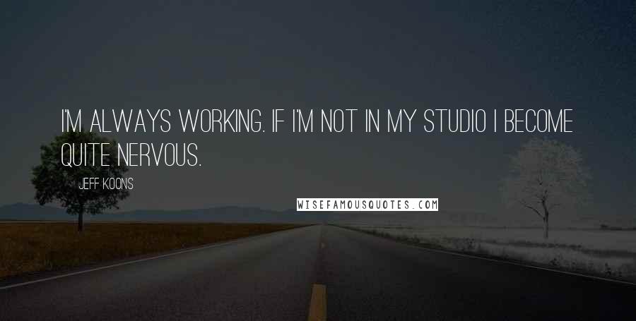 Jeff Koons Quotes: I'm always working. If I'm not in my studio I become quite nervous.