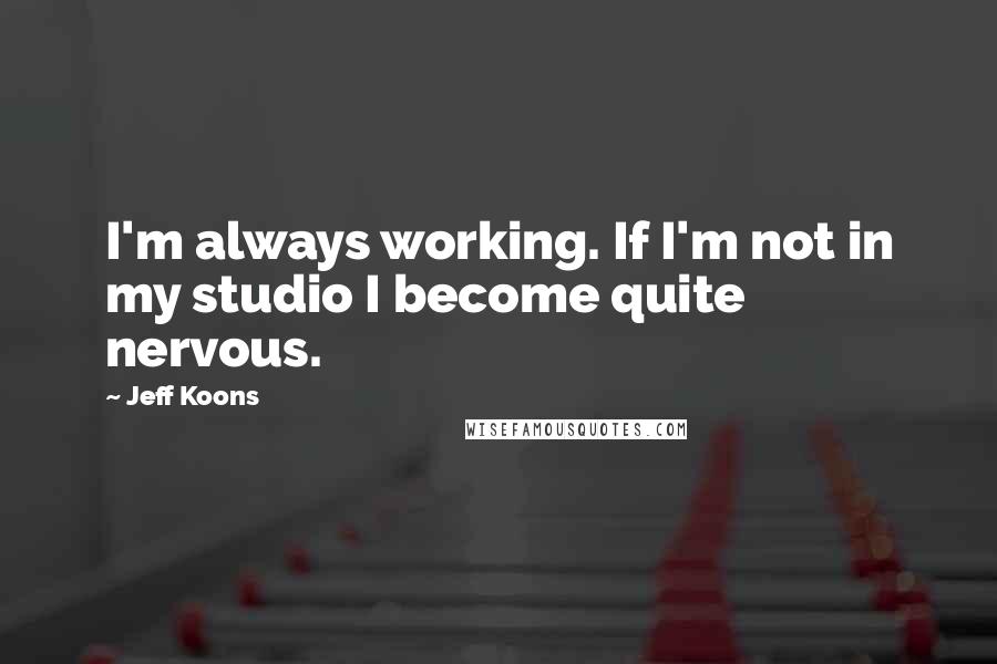 Jeff Koons Quotes: I'm always working. If I'm not in my studio I become quite nervous.