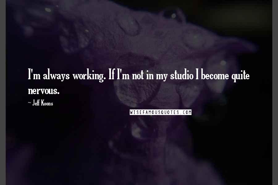 Jeff Koons Quotes: I'm always working. If I'm not in my studio I become quite nervous.