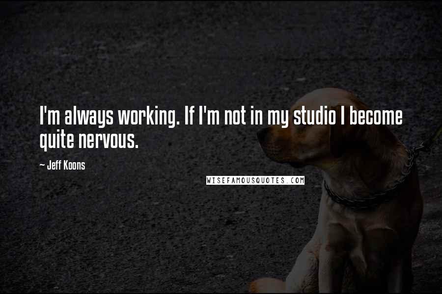 Jeff Koons Quotes: I'm always working. If I'm not in my studio I become quite nervous.