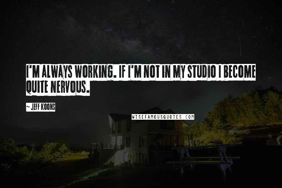 Jeff Koons Quotes: I'm always working. If I'm not in my studio I become quite nervous.