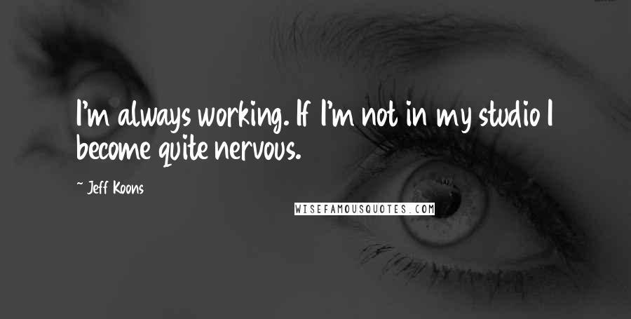 Jeff Koons Quotes: I'm always working. If I'm not in my studio I become quite nervous.