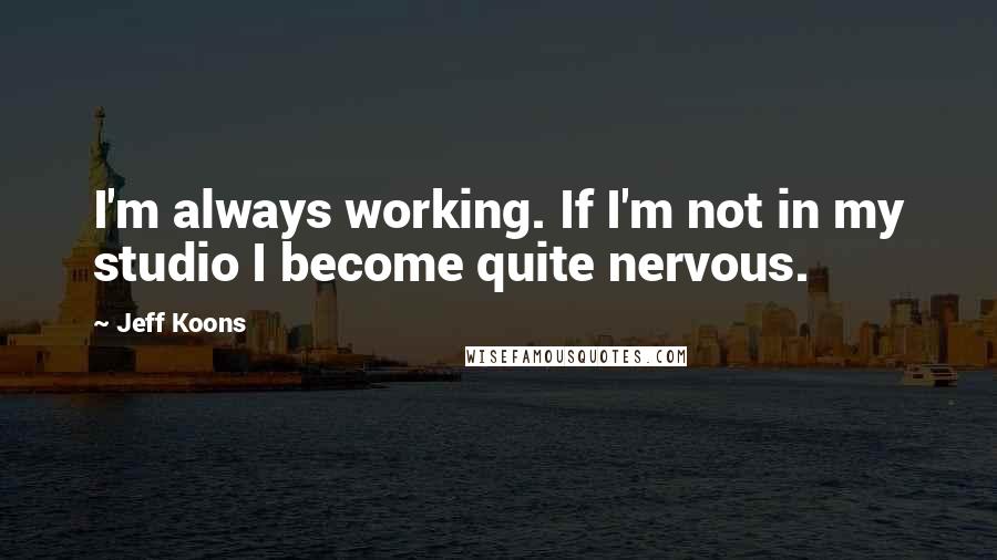 Jeff Koons Quotes: I'm always working. If I'm not in my studio I become quite nervous.