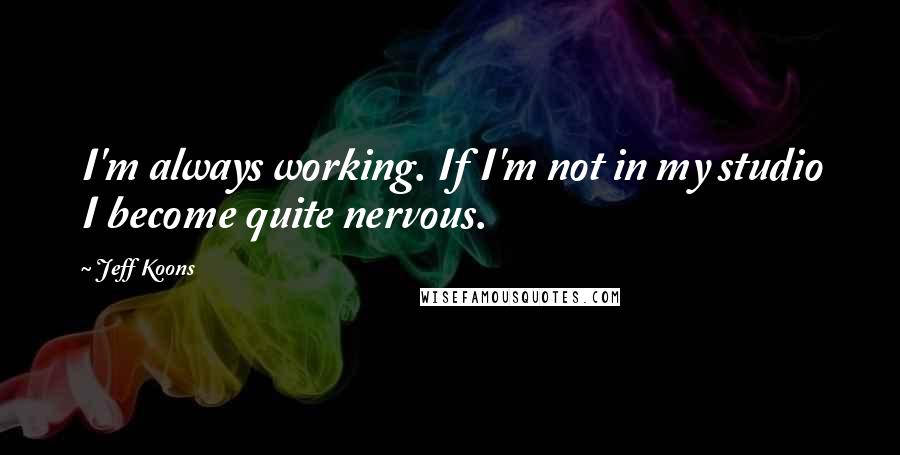 Jeff Koons Quotes: I'm always working. If I'm not in my studio I become quite nervous.