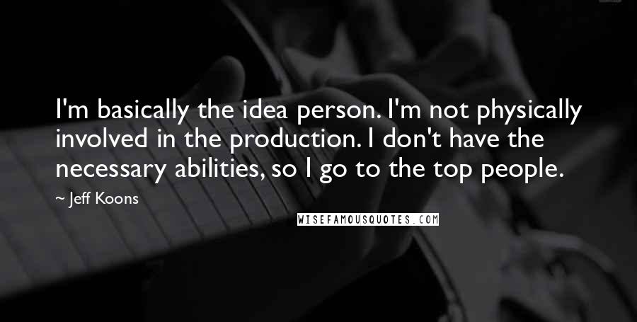 Jeff Koons Quotes: I'm basically the idea person. I'm not physically involved in the production. I don't have the necessary abilities, so I go to the top people.